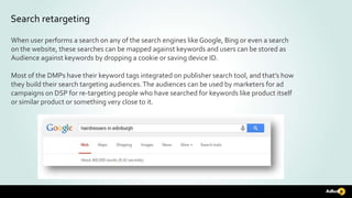 Search retargeting
When user performs a search on any of the search engines like Google, Bing or even a search
on the website, these searches can be mapped against keywords and users can be stored as
Audience against keywords by dropping a cookie or saving device ID.
Most of the DMPs have their keyword tags integrated on publisher search tool, and that’s how
they build their search targeting audiences.The audiences can be used by marketers for ad
campaigns on DSP for re-targeting people who have searched for keywords like product itself
or similar product or something very close to it.
 