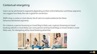 Contextual retargeting
Users can be attributed to segments depending on their online behaviour and these segments
can suggest how likely the user is good for conversion.
DMPs drop a cookie or store device ids of users to create audiences for these
behavioural/interest segments.
For instance; a person browsing on travel blog is likely user, a person browsing on travel
booking website is more likely user and a person writing travel blogs or travel review is most
likely user, for retargeting ad by travel booking advertiser.
 