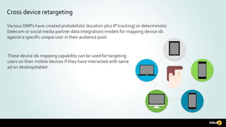 Cross device retargeting
Various DMPs have created probabilistic (location plus IP tracking) or deterministic
(telecom or social media partner data integration) models for mapping device ids
against a specific unique user in their audience pool.
These device ids mapping capability can be used for targeting
users on their mobile devices if they have interacted with same
ad on desktop/tablet
 