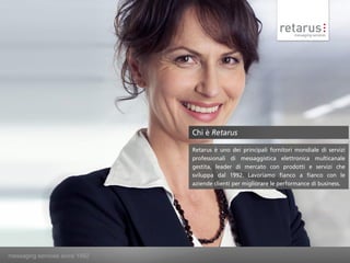 Chi è Retarus

                                Retarus è uno dei principali fornitori mondiale di servizi
                                professionali di messaggistica elettronica multicanale
                                gestita, leader di mercato con prodotti e servizi che
                                sviluppa dal 1992. Lavoriamo fianco a fianco con le
                                aziende clienti per migliorare le performance di business.




messaging services since 1992
 