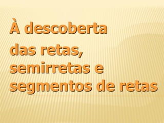 À descoberta
das retas,
semirretas e
segmentos de retas
 