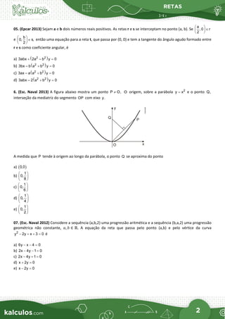 RETAS
2
05. (Epcar 2013) Sejam a e b dois números reais positivos. As retas r e s se interceptam no ponto (a, b). Se
a
, 0 r
2
 
∈
 
 
e
b
0, s,
2
 
∈
 
 
então uma equação para a reta t, que passa por (0, 0) e tem a tangente do ângulo agudo formado entre
r e s como coeficiente angular, é
a) ( )
2 2
3abx 2a – b y 0
+ =
b) ( )
2 2
3bx – b a b y 0
+ =
c) ( )
2 2
3ax – a a b y 0
+ =
d) ( )
2 2
3abx – 2 a b y 0
+ =
6. (Esc. Naval 2013) A figura abaixo mostra um ponto P O,
≠ O origem, sobre a parábola 2
y x
= e o ponto Q,
interseção da mediatriz do segmento OP com eixo y.
A medida que P tende à origem ao longo da parábola, o ponto Q se aproxima do ponto
a) ( )
0,0
b)
1
0,
8
 
 
 
c)
1
0,
6
 
 
 
d)
1
0,
4
 
 
 
e)
1
0,
2
 
 
 
07. (Esc. Naval 2012) Considere a sequência (a,b,2) uma progressão aritmética e a sequência (b,a,2) uma progressão
geométrica não constante, 𝑎𝑎, 𝑏𝑏 ∈ ℝ. A equação da reta que passa pelo ponto (a,b) e pelo vértice da curva
2
y 2y x 3 0
− + + = é
a) 6y x 4 0
− − =
b) 2x 4y 1 0
− − =
c) 2x 4y 1 0
− + =
d) x 2y 0
+ =
e) x 2y 0
− =
 