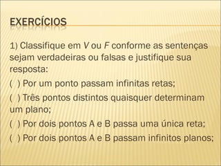 1) Classifique em V ou F conforme as sentenças
sejam verdadeiras ou falsas e justifique sua
resposta:
( ) Por um ponto passam infinitas retas;
( ) Três pontos distintos quaisquer determinam
um plano;
( ) Por dois pontos A e B passa uma única reta;
( ) Por dois pontos A e B passam infinitos planos;
 