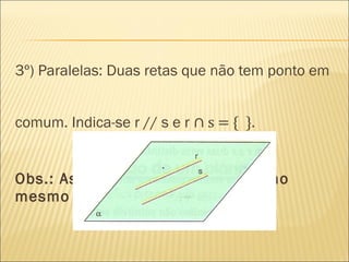 3º) Paralelas: Duas retas que não tem ponto em
comum. Indica-se r // s e r ∩ s = { }.
Obs.: As duas retas devem estar no
mesmo plano.
 