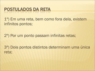1º) Em uma reta, bem como fora dela, existem
infinitos pontos;
2º) Por um ponto passam infinitas retas;
3º) Dois pontos distintos determinam uma única
reta;
 
