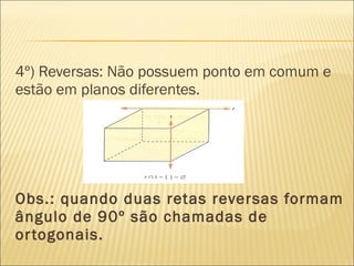 4º) Reversas: Não possuem ponto em comum e
estão em planos diferentes.
Obs.: quando duas retas reversas formam
ângulo de 90º são chamadas de
ortogonais.
 