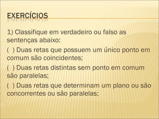 1) Classifique em verdadeiro ou falso as
sentenças abaixo:
( ) Duas retas que possuem um único ponto em
comum são coincidentes;
( ) Duas retas distintas sem ponto em comum
são paralelas;
( ) Duas retas que determinam um plano ou são
concorrentes ou são paralelas;
 