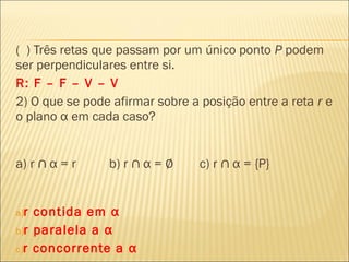 ( ) Três retas que passam por um único ponto P podem
ser perpendiculares entre si.
R: F – F – V – V
2) O que se pode afirmar sobre a posição entre a reta r e
o plano α em cada caso?
a) r ∩ α = r b) r ∩ α = ∅ c) r ∩ α = {P}
a)r contida em α
b)r paralela a α
c)r concorrente a α
 