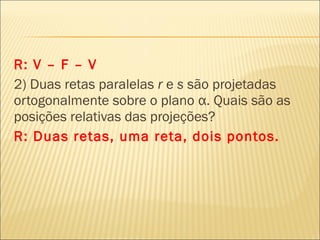 R: V – F – V
2) Duas retas paralelas r e s são projetadas
ortogonalmente sobre o plano α. Quais são as
posições relativas das projeções?
R: Duas retas, uma reta, dois pontos.
 