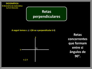DICIONÁTICA
O dicionário da matemática
     by Prof. Materaldo

                                         Retas
                                    perpendiculares


             A seguir temos s ⊥ t (lê-se s perpendicular à t)

                                                                   Retas
                                      t
                                                                concorrentes
                                                                que formam
                          s           ⊡                           entre si
                                                                 ângulos de
                                                                    90°.
                              s⊥t
 