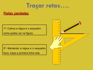 Traçar retas…. 1º- Coloca a régua e o esquadro  como podes ver na figura. 2º- Mantendo a régua e o esquadro fixos, traça a primeira linha reta. Retas paralelas 