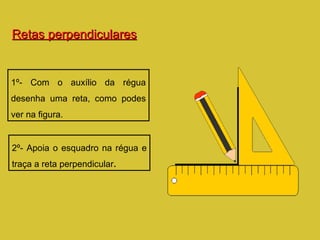 Retas perpendiculares 1º- Com o auxílio da régua desenha uma reta, como podes ver na figura. 2º- Apoia o esquadro na régua e traça a reta perpendicular . 