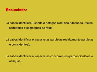 Resumindo: Já sabes identificar, usando a notação científica adequada, rectas, semirretas e segmentos de reta; Já sabes identificar e traçar retas paralelas (estritamente paralelas e coincidentes); Já sabes identificar e traçar retas concorrentes (perpendiculares e oblíquas). 