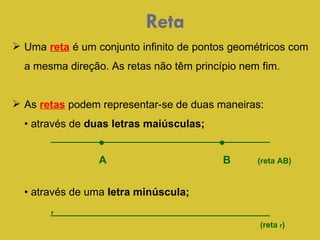 Reta Uma   reta  é um conjunto infinito de pontos geométricos com a mesma direção. As retas não têm princípio nem fim.  As  retas  podem representar-se de duas maneiras:  •  através de  duas letras maiúsculas; •   • A  B  (reta AB) •  através de uma  letra minúscula;   r (reta  r ) 