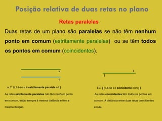 Posição relativa de duas retas no plano  u  t (  Lê-se  u  é  estritamente paralela  a  t )  Retas paralelas  Duas retas de um plano são  paralelas  se não têm  nenhum ponto em comum  ( estritamente paralelas )  ou se têm  todos os pontos em comum  ( coincidentes ). As retas  estritamente paralelas  não têm nenhum ponto  As retas  coincidentes  têm todos os pontos em em comum, estão sempre à mesma distância e têm a  comum. A distância entre duas retas coincidentes mesma direção.    é nula.  t i u i  j (  Lê-se  i  é  coincidente  com  j   )  j 