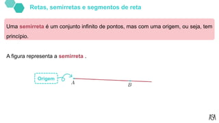 Uma semirreta é um conjunto infinito de pontos, mas com uma origem, ou seja, tem
princípio.
A figura representa a semirreta .
Origem
Retas, semirretas e segmentos de reta
 