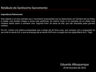 Retábulo do Santíssimo Sacramento
Importância Patrimonial:

Este objecto é um bom exemplo que o movimento renascentista que se desenvolveu em Coimbra não se limitou
à cidade, mas também chegou a zonas mais periféricas. Do mesmo modo, é um exemplar de um artista mais
modesto dando assim a conhecer uma “segunda linha” de obras de arte, que são ofuscadas pelos grandes
mestres.

Por fim, mostra uma relativa prosperidade que a antiga vila de Eiras viveu, que começou com a preparação do
seu foral no século XVI, e que se prolonga até ao século XVIII com a criação da nova Igreja Matriz de S. Tiago.




                                                                      Eduardo Albuquerque
                                                                         29 de Outubro de 2012
 