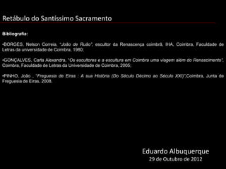 Retábulo do Santíssimo Sacramento
Bibliografia:

•BORGES, Nelson Correia, “João de Ruão”, escultor da Renascença coimbrã, IHA, Coimbra, Faculdade de
Letras da universidade de Coimbra, 1980;

•GONÇALVES, Carla Alexandra, “Os escultores e a escultura em Coimbra uma viagem além do Renascimento”,
Coimbra, Faculdade de Letras da Universidade de Coimbra, 2005;

•PINHO, João , “Freguesia de Eiras : A sua História (Do Século Décimo ao Século XXI)”,Coimbra, Junta de
Freguesia de Eiras, 2008.




                                                                 Eduardo Albuquerque
                                                                    29 de Outubro de 2012
 