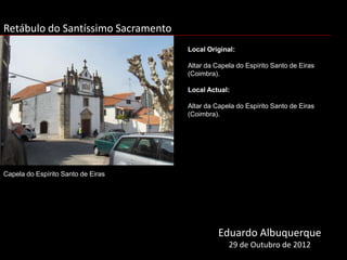 Retábulo do Santíssimo Sacramento
                                    Local Original:

                                    Altar da Capela do Espírito Santo de Eiras
                                    (Coimbra).

                                    Local Actual:

                                    Altar da Capela do Espírito Santo de Eiras
                                    (Coimbra).




Capela do Espírito Santo de Eiras




                                              Eduardo Albuquerque
                                                 29 de Outubro de 2012
 