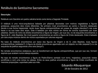 Retábulo do Santíssimo Sacramento
Descrição:

Retábulo com Sacrário em pedra calcária tendo como tema a Sagrada Trindade.

O retábulo é uma micro-arquitectura ladeada por pilastras decoradas com motivos vegetalistas e figuras
grotescas, possuindo dois níveis diferentes: No primeiro nível encontramos ao centro o Sacrário destacado
devido à sua forma trapezoidal, tendo duas figuras antropomórficas em posse de oração (devotos?) nas suas
faces e na sua base dois anjos. Este é ladeado por dois nichos em forma de concha suportados por duas
pilastras. Dentro do nicho da direita encontramos a figura da Virgem, por sua vez, no da esquerda encontramos a
figura de S. João Baptista; No nível superior encontramos ao centro a figura de Cristo destacado. Este é ladeado
por dois anjos músicos dentro de nichos suportados por colunas esguias.

Na base do retábulo encontramos por baixo das figuras da Virgem e de S. João Baptista, duas figuras
antropomórficas (soldados?): A figura da direita encontra-se agachada com um objecto na mão (espada?) e a da
esquerda de joelhos segurando uma vara (lança?).

No remate encontramos arabescos, que se transformam em figuras antropomórficas, que por sua vez, formam
espirais que acabam numa cabeça equestre.

No topo do remate encontramos a figura do Padre-Eterno sentado num torno, majestoso, possuindo vestes
pontifícias e com uma coroa na cabeça. Entre os seus joelhos encontramos a figura de Cristo crucificado de
menores proporções, suportado pela sua mão.
                                                                      Eduardo Albuquerque
                                                                          29 de Outubro de 2012
 