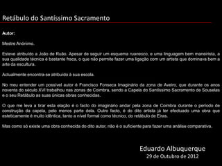 Retábulo do Santíssimo Sacramento
Autor:

Mestre Anónimo.

Esteve atribuído a João de Ruão. Apesar de seguir um esquema ruanesco, e uma linguagem bem maneirista, a
sua qualidade técnica é bastante fraca, o que não permite fazer uma ligação com um artista que dominava bem a
arte da escultura.

Actualmente encontra-se atribuído à sua escola.

No meu entender um possível autor é Francisco Fonseca Imaginário da zona de Aveiro, que durante os anos
noventa do século XVI trabalhou nas zonas de Coimbra, sendo a Capela do Santíssimo Sacramento de Souselas
e o seu Retábulo as suas únicas obras conhecidas.

O que me leva a tirar esta elação é o facto do imaginário andar pela zona de Coimbra durante o período de
construção da capela, pelo menos parte dela. Outro facto, é do dito artista já ter efectuado uma obra que
esteticamente é muito idêntica, tanto a nível formal como técnico, do retábulo de Eiras.

Mas como só existe uma obra conhecida do dito autor, não é o suficiente para fazer uma análise comparativa.
, 2005, p.206



                                                                      Eduardo Albuquerque
                                                                         29 de Outubro de 2012
 