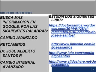 32
QUE DEBO HACER HOY?
BUSCA MAS
INFORMACION EN
GOOGLE, PON LAS
SIGUIENTES PALABRAS:
CAMBIO AVANZADO
RETCAMBIOS
Dr. JOSE ALBERTO
SANTOS R
CAMBIO INTEGRAL
AVANZADO
ESTUDIA LOS SIGUIENTES
LINKS:
https://doctorsantos.wordpr
ess.com/2014/01/28/el-
retcambio-y-su-creador-dr-
jose-a-santos/
http://www.linkedin.com/in
/joseasantos
http://www.lulu.com/spotlig
ht/josantos
http://www.slideshare.net/Jo
seasantos/
 