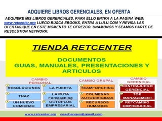 36
ADQUIERE LIBROS GERENCIALES, EN OFERTA
ADQUIERE MIS LIBROS GERENCIALES, PARA ELLO ENTRA A LA PAGINA WEB:
www.retcenter.org LUEGO BUSCA EBOOKS, ENTRA A LULU.COM Y REVISA LAS
OFERTAS QUE EN ESTE MOMENTO TE OFREZCO. UNAMONOS Y SEAMOS PARTE DE
RESOLUTION NETWORK.
 