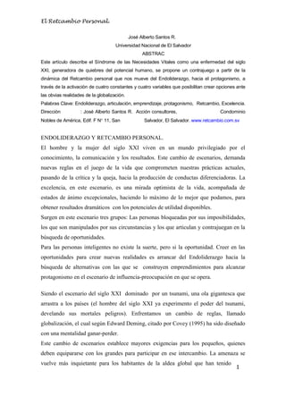 El Retcambio Personal.
1
José Alberto Santos R.
Universidad Nacional de El Salvador
ABSTRAC
Este artículo describe el Síndrome de las Necesidades Vitales como una enfermedad del siglo
XXI, generadora de quiebres del potencial humano, se propone un contrajuego a partir de la
dinámica del Retcambio personal que nos mueve del Endoliderazgo, hacia el protagonismo, a
través de la activación de cuatro constantes y cuatro variables que posibilitan crear opciones ante
las obvias realidades de la globalización.
Palabras Clave: Endoliderazgo, articulación, emprendizaje, protagonismo, Retcambio, Excelencia.
Dirección : José Alberto Santos R. Acción consultores, Condominio
Nobles de América, Edif. F N 11, San Salvador, El Salvador. www.retcambio.com.sv
ENDOLIDERAZGO Y RETCAMBIO PERSONAL.
El hombre y la mujer del siglo XXI viven en un mundo privilegiado por el
conocimiento, la comunicación y los resultados. Este cambio de escenarios, demanda
nuevas reglas en el juego de la vida que comprometen nuestras prácticas actuales,
pasando de la crítica y la queja, hacia la producción de conductas diferenciadoras. La
excelencia, en este escenario, es una mirada optimista de la vida, acompañada de
estados de ánimo excepcionales, haciendo lo máximo de lo mejor que podamos, para
obtener resultados dramáticos con los potenciales de utilidad disponibles.
Surgen en este escenario tres grupos: Las personas bloqueadas por sus imposibilidades,
los que son manipulados por sus circunstancias y los que articulan y contrajuegan en la
búsqueda de oportunidades.
Para las personas inteligentes no existe la suerte, pero si la oportunidad. Creer en las
oportunidades para crear nuevas realidades es arrancar del Endoliderazgo hacia la
búsqueda de alternativas con las que se construyen emprendimientos para alcanzar
protagonismo en el escenario de influencia-preocupación en que se opera.
Siendo el escenario del siglo XXI dominado por un tsunami, una ola gigantesca que
arrastra a los países (el hombre del siglo XXI ya experimento el poder del tsunami,
develando sus mortales peligros). Enfrentamos un cambio de reglas, llamado
globalización, el cual según Edward Deming, citado por Covey (1995) ha sido diseñado
con una mentalidad ganar-perder.
Este cambio de escenarios establece mayores exigencias para los pequeños, quienes
deben equipararse con los grandes para participar en ese intercambio. La amenaza se
vuelve más inquietante para los habitantes de la aldea global que han tenido
 