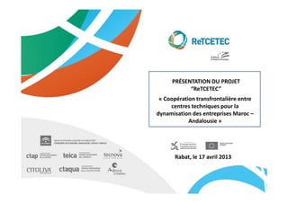 PRÉSENTATION DU PROJET
           “ReTCETEC”
 « Coopération transfrontalière entre
     centres techniques pour la
dynamisation des entreprises Maroc –
            Andalousie »




       Rabat, le 17 avril 2013
 