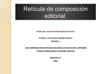 Retícula de composición
editorial.
Hecho por: Luisa Fernanda Espinosa Herrera.
Profesor: Luis Cardozo Rodrigo Polania.
GRUPO: 1.
CUN (CORPORACION UNIFICADA NACIONAL DE EDUCACION SUPERIOR)
TECNICO PROFESIONAL EN DISEÑO GRAFICO.
BOGOTA D.C.
2010.
 