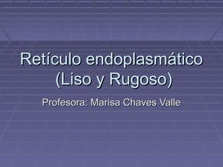 Retículo endoplasmático
     (Liso y Rugoso)
  Profesora: Marisa Chaves Valle
 