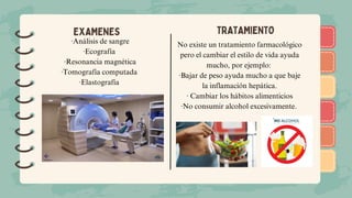 )
)
)
)
)
)
)
)
)
)
)
)
)
)
)
)
)
)
EXAMENES TRATAMIENTO
·Análisis de sangre
·Ecografía
·Resonancia magnética
·Tomografía computada
·Elastografía
No existe un tratamiento farmacológico
pero el cambiar el estilo de vida ayuda
mucho, por ejemplo:
·Bajar de peso ayuda mucho a que baje
la inflamación hepática.
· Cambiar los hábitos alimenticios
·No consumir alcohol excesivamente.
 