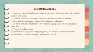)
)
)
)
)
)
)
)
)
)
)
)
)
)
)
)
)
)
RECOMENDACIONES
1. Mantener una dieta balanceada hipocalorica, rica en frutas, verduras, legumbres,
granos y proteínas.
2. Realizar actividad física, por lo menos 30 minutos 3 veces a la semana
3. Controlar los valores de colesterol y triglicéridos en la sangre
4. Evitar el consumo de alimentos procesados ya que pueden ser altos en grasas
saturadas
5. Tomar abundante agua
6. Dependiendo del grado del hígado graso 2,3,4 tiene que tomar tratamiento
médico, cómo: ornitina, complejo b y coenzima q kuffer.
 