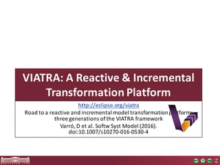 VIATRA:	A	Reactive &	Incremental
Transformation Platform
http://eclipse.org/viatra
Road	to	a	reactive	and	incremental	model	transformation	platform:	
three	generations	of	the	VIATRA	framework
Varró,	D	et	al.	Softw	Syst	Model	(2016).	
doi:10.1007/s10270-016-0530-4
 