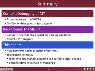 Summary
Context:	Debugging of	MT
• Extensive support in VIATRA
• Challenge:	debugging graph patterns
Background:	MT	Slicing
• Compute dependencies based on a	slicing condition
• Model +	MT	program
This paper:
• Rete networks cache	matches of	patterns
• Slicing Rete networks
• Identify input	changes resulting in a	certain output	change
• Formalization by a	chain of	mappings
61
 