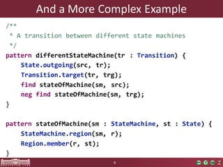 And	a	More	Complex	Example
/**
* A transition between different state machines
*/
pattern differentStateMachine(tr : Transition) {
State.outgoing(src, tr);
Transition.target(tr, trg);
find stateOfMachine(sm, src);
neg find stateOfMachine(sm, trg);
}
pattern stateOfMachine(sm : StateMachine, st : State) {
StateMachine.region(sm, r);
Region.member(r, st);
}
8
 