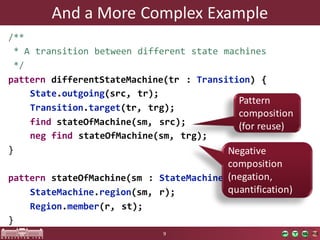 And	a	More	Complex	Example
/**
* A transition between different state machines
*/
pattern differentStateMachine(tr : Transition) {
State.outgoing(src, tr);
Transition.target(tr, trg);
find stateOfMachine(sm, src);
neg find stateOfMachine(sm, trg);
}
pattern stateOfMachine(sm : StateMachine, st : State) {
StateMachine.region(sm, r);
Region.member(r, st);
}
9
Pattern
composition
(for reuse)
Negative
composition
(negation,	
quantification)	
 