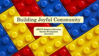 Building Joyful Community 
ERUUF Religious Education 
Teacher Development 
2014-2015 
 