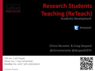 Research Students
                                     Teaching (ReTeach)
                                               Academic Development

                                                               #reteach




                    Chrissi Nerantzi, Craig Despard, Dr Sian Etherington
                            @chrissinerantzi @despard1974 @sianeth1

Tell me, I will forget;
Show me, I may remember;
Involve me, and I will understand.

Chinese Proverb
 