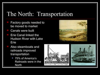 The North: Transportation
 Factory goods needed to
be moved to market
 Canals were built
 Erie Canal linked the
Hudson River with Lake
Erie
 Also steamboats and
railroads improved
transportation
 75% of America’s
Railroads were in the
North
 