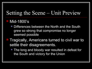 Setting the Scene – Unit Preview
 Mid-1800’s
 Differences between the North and the South
grew so strong that compromise no longer
seemed possible
 Tragically, Americans turned to civil war to
settle their disagreements.
 The long and bloody war resulted in defeat for
the South and victory for the Union
 