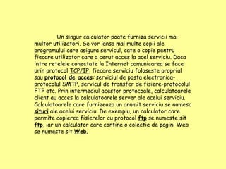 Un singur calculator poate furniza servicii mai multor utilizatori. Se vor lansa mai multe copii ale programului care asigura servicul, cate o copie pentru fiecare utilizator care a cerut acces la acel serviciu. Daca intre retelele conectate la Internet comunicarea se face prin protocol  TCP/IP , fiecare serviciu foloseste propriul sau  protocol de acces :  serviciul de posta electronica-protocolul SMTP, servicul de transfer de fisiere-protocolul FTP etc. Prin intermediul acestor protocoale, calculatoarele client au acces la calculatoarele server ale acelui serviciu. Calculatoarele care furnizeaza un anumit serviciu se numesc   situri  ale acelui serviciu. De exemplu, un calculator care permite copierea fisierelor cu protocol  ftp  se numeste sit  ftp ,  iar un calculator care contine o colectie de pagini Web se numeste sit  Web . 