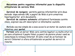 Mecanisme pentru regasirea informatiei puse la dispozitia utilizatorului de serviciu Web Serviciul de navigare:  permite gasirea informatiilor prin doua metode: dupa adresa URL a paginii de Web si prin urmarirea hiperlegaturilor  prin documente . Serviciul de cautare automata : utilizatorul furnizeaza cuvinte cheie, expresii sau alti descriptori ai informatiei cautate. Metoda cea mai simpla de a avea acces la un motor de cautare este folosirea   unui  portal. Portalul  este un server Web care contine legaturi cu multe situri si pe care uilizatorul il poate folosi ca punct de pornire atunci cand se conecteaza la reteaua Internet.  El este creat de un furnizor de servicii Internet si ofera utilizatorului un pachet de servicii si resurse. 