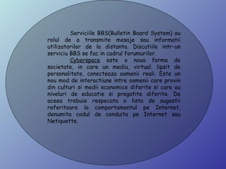 Serviciile BBS (Bulletin Board System) au rolul de a transmite mesaje sau informatii utilizatorilor de la distanta. Discutiile intr-un serviciu BBS se fac in cadrul forumurilor.  Cyberspace  este o noua forma de societate, in care un mediu, virtual, lipsit de personalitate, conecteaza oamenii reali. Este un nou mod de interactiune intre oamenii care provin din culturi si medii economice diferite si care au niveluri de educatie si pregatite diferite. De aceea trebuie respecata o lista de sugestii referitoare la comportamentul pe Internet, denumita codul de conduita pe Internet sau Netiquette.  