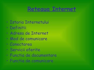Reteaua Internet

•   Istoria Internetului
•   Definitii
•   Adresa de Internet
•   Mod de comunicare
•   Conectarea
•   Servicii oferite
•   Functia de documentare
•   Functia de comunicare
 