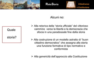 Quale  storia? Alcuni no: Alla retorica della “storia ufficiale” del vittorioso cammino  verso la libertà e la democrazia che sfocia in una paradossale fine della storia Alla costruzione di un modello astratto di “buon cittadino democratico” che assegna alla storia una funzione formativa di tipo normativo e conformista Alla genericità dell’approccio alla Costituzione  