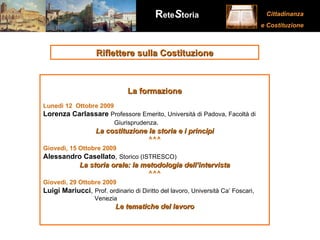 Riflettere sulla Costituzione La formazione Lunedì 12  Ottobre 2009 Lorenza Carlassare   Professore Emerito, Università di Padova, Facoltà di    Giurisprudenza . La costituzione la storia e i principi ^^^ Giovedì, 15 Ottobre 2009   Alessandro Casellato ,  Storico (ISTRESCO) La storia orale: la metodologia dell’intervista ^^^ Giovedì, 29 Ottobre 2009   Luigi Mariucci ,  Prof. ordinario di Diritto del lavoro, Università Ca’ Foscari,    Venezia Le tematiche del lavoro 