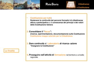 Costituzione per tutti : Sostenere la continuità dei percorsi formativi di cittadinanza attiva e partecipativa  e di  conoscenza dei principi e dei valori della Costituzione italiana   2.  Consolidare il “ focus ”:  (ricerca, sperimentazione, documentazione) sulla Costituzione Costituzione mappa valoriale per la Cittadinanza 3.   Dare continuità  al  Laboratorio  di ricerca- azione   “Insegnare la Costituzione”  4 .   Proseguire nell’attività di  formazione   nel territorio e a livello regionale.  Le finalità 