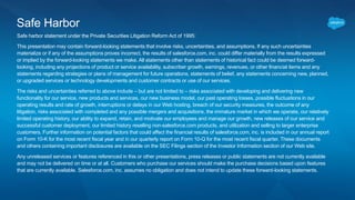 Safe Harbor
Safe harbor statement under the Private Securities Litigation Reform Act of 1995:
This presentation may contain forward-looking statements that involve risks, uncertainties, and assumptions. If any such uncertainties
materialize or if any of the assumptions proves incorrect, the results of salesforce.com, inc. could differ materially from the results expressed
or implied by the forward-looking statements we make. All statements other than statements of historical fact could be deemed forward-
looking, including any projections of product or service availability, subscriber growth, earnings, revenues, or other financial items and any
statements regarding strategies or plans of management for future operations, statements of belief, any statements concerning new, planned,
or upgraded services or technology developments and customer contracts or use of our services.
The risks and uncertainties referred to above include – but are not limited to – risks associated with developing and delivering new
functionality for our service, new products and services, our new business model, our past operating losses, possible fluctuations in our
operating results and rate of growth, interruptions or delays in our Web hosting, breach of our security measures, the outcome of any
litigation, risks associated with completed and any possible mergers and acquisitions, the immature market in which we operate, our relatively
limited operating history, our ability to expand, retain, and motivate our employees and manage our growth, new releases of our service and
successful customer deployment, our limited history reselling non-salesforce.com products, and utilization and selling to larger enterprise
customers. Further information on potential factors that could affect the financial results of salesforce.com, inc. is included in our annual report
on Form 10-K for the most recent fiscal year and in our quarterly report on Form 10-Q for the most recent fiscal quarter. These documents
and others containing important disclosures are available on the SEC Filings section of the Investor Information section of our Web site.
Any unreleased services or features referenced in this or other presentations, press releases or public statements are not currently available
and may not be delivered on time or at all. Customers who purchase our services should make the purchase decisions based upon features
that are currently available. Salesforce.com, inc. assumes no obligation and does not intend to update these forward-looking statements.
 