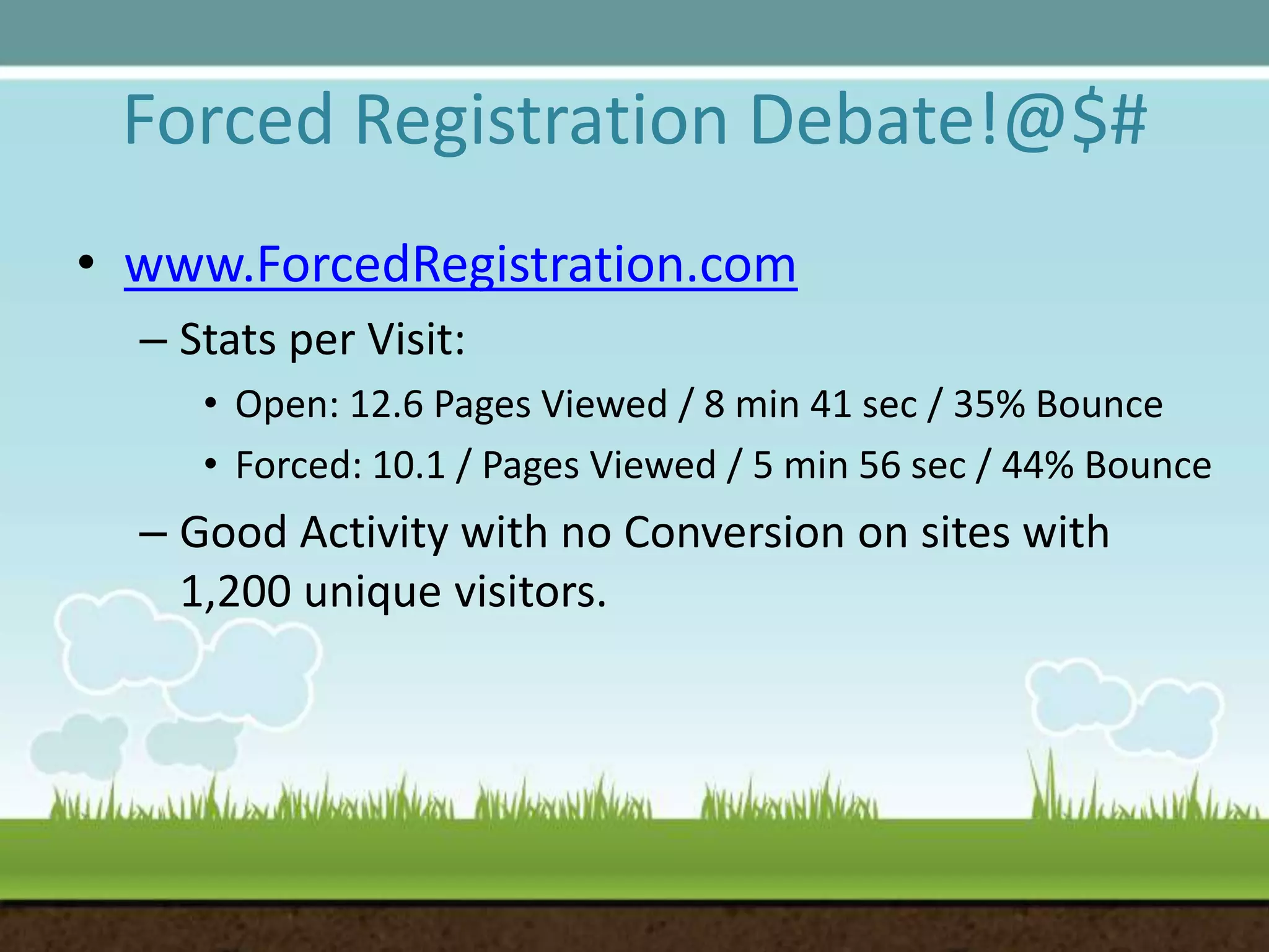 Forced Registration Debate!@$#www.ForcedRegistration.comStats per Visit: Open: 12.6 Pages Viewed / 8 min 41 sec / 35% BounceForced: 10.1 / Pages Viewed / 5 min 56 sec / 44% BounceGood Activity with no Conversion on sites with 1,200 unique visitors. 
